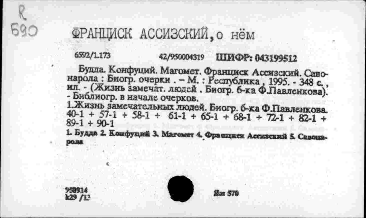 ﻿г
690 ФРАНЦИСК АССИЗСКИЙ,о нём
6592/1.173	42/950004319 ШИФР: 043199512
Будда. Конфуций. Магомет. Франциск Ассизский. Савонарола : Биогр. очерки . - М.: Республика, 1995. - 348 с., ил. - (Жизнь замечал, людей . Биогр. б-ка ФЛавлснкова). - Библиогр. в начале очерков.
1 Жизнь замечательных людей. Биогр. б-ка Ф.Павленкова. 40-1 + 57-1 + 58-1 + 61-1 + 65-1 + 58-1 + 72-1 + 82-1 + 89-1 + 90-1
X Будд* X Коифуця* 3. Магомет 4. Фравакеж Асекзсхяй 5. Сваота-рол*
959914
к»/Ц
Яж576